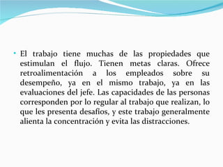 • El trabajo tiene muchas de las propiedades que
 estimulan el flujo. Tienen metas claras. Ofrece
 retroalimentación a los empleados sobre su
 desempeño, ya en el mismo trabajo, ya en las
 evaluaciones del jefe. Las capacidades de las personas
 corresponden por lo regular al trabajo que realizan, lo
 que les presenta desafíos, y este trabajo generalmente
 alienta la concentración y evita las distracciones.
 
