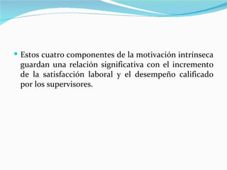  Estos cuatro componentes de la motivación intrínseca
 guardan una relación significativa con el incremento
 de la satisfacción laboral y el desempeño calificado
 por los supervisores.
 