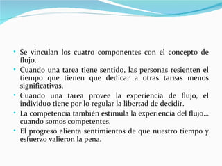 • Se vinculan los cuatro componentes con el concepto de
    flujo.
•   Cuando una tarea tiene sentido, las personas resienten el
    tiempo que tienen que dedicar a otras tareas menos
    significativas.
•   Cuando una tarea provee la experiencia de flujo, el
    individuo tiene por lo regular la libertad de decidir.
•   La competencia también estimula la experiencia del flujo…
    cuando somos competentes.
•   El progreso alienta sentimientos de que nuestro tiempo y
    esfuerzo valieron la pena.
 