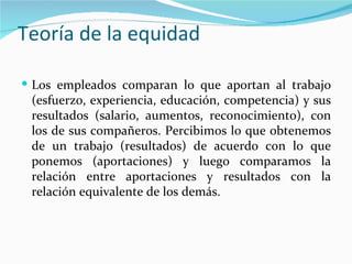 Teoría de la equidad

 Los empleados comparan lo que aportan al trabajo
 (esfuerzo, experiencia, educación, competencia) y sus
 resultados (salario, aumentos, reconocimiento), con
 los de sus compañeros. Percibimos lo que obtenemos
 de un trabajo (resultados) de acuerdo con lo que
 ponemos (aportaciones) y luego comparamos la
 relación entre aportaciones y resultados con la
 relación equivalente de los demás.
 