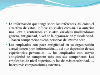• La información que tenga sobre los referentes, así como el
  atractivo de éstos, influye en cuáles escojan. Lo anterior
  nos lleva a centrarnos en cuatro variables moderadoras:
  género, antigüedad, nivel de la organización y escolaridad.
  …hacen comparaciones con personas del mismo sexo.
• Los empleados con poca antigüedad en su organización
  actual tienen poca información…., así que dependen de sus
  experiencias personales. …, los empleados con mayor
  antigüedad se comparan más con sus compañeros. Los
  empleados de nivel superior… y los de más escolaridad. …,
  hacen más comparaciones externas.
 