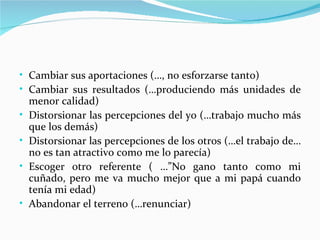 • Cambiar sus aportaciones (…, no esforzarse tanto)
• Cambiar sus resultados (…produciendo más unidades de
    menor calidad)
•   Distorsionar las percepciones del yo (…trabajo mucho más
    que los demás)
•   Distorsionar las percepciones de los otros (…el trabajo de…
    no es tan atractivo como me lo parecía)
•   Escoger otro referente ( …”No gano tanto como mi
    cuñado, pero me va mucho mejor que a mi papá cuando
    tenía mi edad)
•   Abandonar el terreno (…renunciar)
 