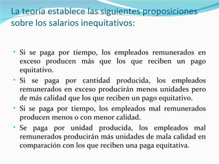 La teoría establece las siguientes proposiciones
sobre los salarios inequitativos:

• Si se paga por tiempo, los empleados remunerados en
  exceso producen más que los que reciben un pago
  equitativo.
• Si se paga por cantidad producida, los empleados
  remunerados en exceso producirán menos unidades pero
  de más calidad que los que reciben un pago equitativo.
• Si se paga por tiempo, los empleados mal remunerados
  producen menos o con menor calidad.
• Se paga por unidad producida, los empleados mal
  remunerados producirán más unidades de mala calidad en
  comparación con los que reciben una paga equitativa.
 