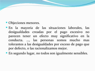  Objeciones menores.
 En la mayoría de las situaciones laborales, las
  desigualdades creadas por el pago excesivo no
  parecen tener un efecto muy significativo en la
  conducta. …, las personas somos mucho mas
  tolerantes a las desigualdades por exceso de pago que
  por defecto, o las racionalizamos mejor.
 En segundo lugar, no todos son igualmente sensibles.
 