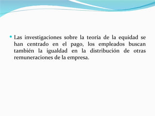  Las investigaciones sobre la teoría de la equidad se
 han centrado en el pago, los empleados buscan
 también la igualdad en la distribución de otras
 remuneraciones de la empresa.
 