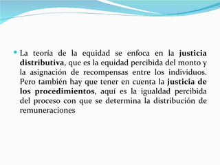  La teoría de la equidad se enfoca en la justicia
 distributiva, que es la equidad percibida del monto y
 la asignación de recompensas entre los individuos.
 Pero también hay que tener en cuenta la justicia de
 los procedimientos, aquí es la igualdad percibida
 del proceso con que se determina la distribución de
 remuneraciones
 