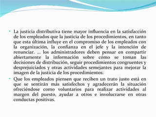 • La justicia distributiva tiene mayor influencia en la satisfacción
  de los empleados que la justicia de los procedimientos, en tanto
  que esta última influye en el compromiso de los empleados con
  la organización, la confianza en el jefe y la intención de
  renunciar. … los administradores deben pensar en compartir
  abiertamente la información sobre cómo se toman las
  decisiones de distribución, seguir procedimientos congruentes y
  desprejuiciados y otras actividades semejantes para mejorar la
  imagen de la justicia de los procedimientos.
• Que los empleados piensen que reciben un trato justo está en
  que se sentirán más satisfechos y agradecerán la situación
  ofreciéndose como voluntarios para realizar actividades al
  margen del puesto, ayudar a otros e involucrarse en otras
  conductas positivas.
 