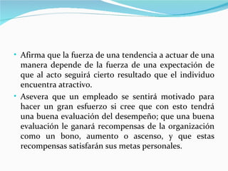 • Afirma que la fuerza de una tendencia a actuar de una
  manera depende de la fuerza de una expectación de
  que al acto seguirá cierto resultado que el individuo
  encuentra atractivo.
• Asevera que un empleado se sentirá motivado para
  hacer un gran esfuerzo si cree que con esto tendrá
  una buena evaluación del desempeño; que una buena
  evaluación le ganará recompensas de la organización
  como un bono, aumento o ascenso, y que estas
  recompensas satisfarán sus metas personales.
 