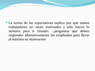  La teoría de las expectativas explica por qué tantos
 trabajadores no están motivados y sólo hacen lo
 mínimo para ir tirando. …preguntas que deben
 responder afirmativamente los empleados para llevar
 al máximo su motivación
 