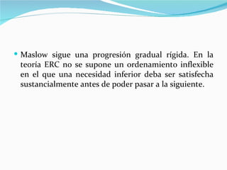  Maslow sigue una progresión gradual rígida. En la
 teoría ERC no se supone un ordenamiento inflexible
 en el que una necesidad inferior deba ser satisfecha
 sustancialmente antes de poder pasar a la siguiente.
 