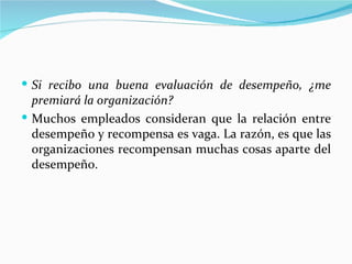  Si recibo una buena evaluación de desempeño, ¿me
  premiará la organización?
 Muchos empleados consideran que la relación entre
  desempeño y recompensa es vaga. La razón, es que las
  organizaciones recompensan muchas cosas aparte del
  desempeño.
 