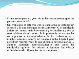 • Si me recompensan, ¿son éstas las recompensas que me
  parecen atractivas?
• Un empleado se esfuerza con la esperanza de obtener un
  ascenso y lo que consigue es un aumento. O el empleado
  quiere un puesto más interesante y estimulante y recibe
  sólo palabras de encomio. …la importancia de adaptar las
  recompensas a las necesidades de los trabajadores. …
  muchos administradores no tienen mucha libertad para
  distribuir recompensas, lo que dificulta personalizarlas. …
  algunos suponen equivocadamente que todos los
  empleados quieren lo mismo e ignoran los efectos
  estimulantes de diferenciar las recompensas.
 