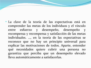 • La clave de la teoría de las expectativas está en
 comprender las metas de los individuos y el vínculo
 entre esfuerzo y desempeño, desempeño y
 recompensa y recompensa y satisfacción de las metas
 individuales. …, en la teoría de las expectativas se
 reconoce que no hay un principio universal para
 explicar las motivaciones de todos. Aparte, entender
 qué necesidades quiere cubrir una persona no
 garantiza que perciba que un desempeño elevado
 lleva automáticamente a satisfacerlas.
 