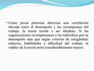  Como pocas personas detectan una correlación
 elevada entre el desempeño y las recompensas del
 trabajo, la teoría tiende a ser idealista. Si las
 organizaciones recompensaran a los individuos por su
 desempeño más que según criterios de antigüedad,
 esfuerzo, habilidades y dificultad del trabajo, la
 validez de la teoría sería considerablemente mayor.
 