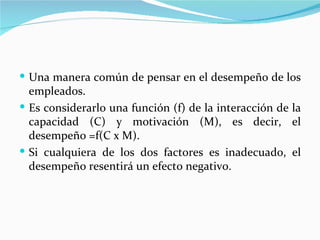  Una manera común de pensar en el desempeño de los
  empleados.
 Es considerarlo una función (f) de la interacción de la
  capacidad (C) y motivación (M), es decir, el
  desempeño =f(C x M).
 Si cualquiera de los dos factores es inadecuado, el
  desempeño resentirá un efecto negativo.
 