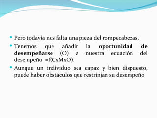  Pero todavía nos falta una pieza del rompecabezas.
 Tenemos     que añadir la oportunidad de
  desempeñarse (O) a nuestra ecuación del
  desempeño =f(CxMxO).
 Aunque un individuo sea capaz y bien dispuesto,
  puede haber obstáculos que restrinjan su desempeño
 