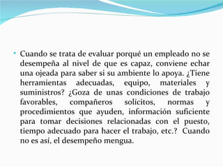 • Cuando se trata de evaluar porqué un empleado no se
 desempeña al nivel de que es capaz, conviene echar
 una ojeada para saber si su ambiente lo apoya. ¿Tiene
 herramientas adecuadas, equipo, materiales y
 suministros? ¿Goza de unas condiciones de trabajo
 favorables,     compañeros   solícitos,  normas     y
 procedimientos que ayuden, información suficiente
 para tomar decisiones relacionadas con el puesto,
 tiempo adecuado para hacer el trabajo, etc.? Cuando
 no es así, el desempeño mengua.
 