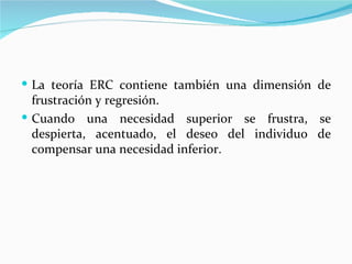  La teoría ERC contiene también una dimensión de
  frustración y regresión.
 Cuando una necesidad superior se frustra, se
  despierta, acentuado, el deseo del individuo de
  compensar una necesidad inferior.
 