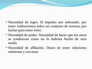  Necesidad de logro. El impulso por sobresalir, por
  tener realizaciones sobre un conjunto de normas, por
  luchar para tener éxito.
 Necesidad de poder. Necesidad de hacer que los otros
  se conduzcan como no lo habrían hecho de otro
  modo.
 Necesidad de afiliación. Deseo de tener relaciones
  amistosas y cercanas.
 