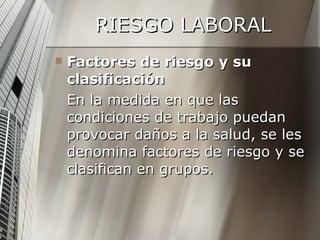 RIESGO LABORAL Factores de riesgo y su clasificación En la medida en que las condiciones de trabajo puedan provocar daños a la salud, se les denomina factores de riesgo y se clasifican en grupos. 