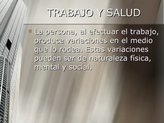 TRABAJO Y SALUD La persona, al efectuar el trabajo, produce variaciones en el medio que lo rodea. Estas variaciones pueden ser de naturaleza física, mental y social.  