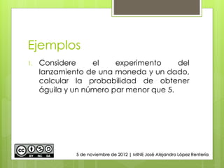 Ejemplos
1. Considere el experimento del
lanzamiento de una moneda y un dado,
calcular la probabilidad de obtener
águila y un número par menor que 5.
5 de noviembre de 2012 | MINE José Alejandro López Rentería
 