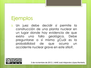 Ejemplos
3. Un juez debe decidir si permite la
construcción de una planta nuclear en
un lugar donde hay evidencia de que
exista una falla geológica. Debe
preguntarse a sí mismo ¿Cuál es la
probabilidad de que ocurra un
accidente nuclear grave en este sitio?.
5 de noviembre de 2012 | MINE José Alejandro López Rentería
 