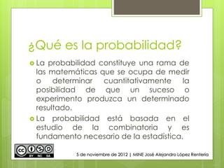 ¿Qué es la probabilidad?
 La probabilidad constituye una rama de
las matemáticas que se ocupa de medir
o determinar cuantitativamente la
posibilidad de que un suceso o
experimento produzca un determinado
resultado.
 La probabilidad está basada en el
estudio de la combinatoria y es
fundamento necesario de la estadística.
5 de noviembre de 2012 | MINE José Alejandro López Rentería
 