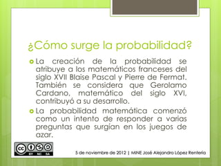¿Cómo surge la probabilidad?
 La creación de la probabilidad se
atribuye a los matemáticos franceses del
siglo XVII Blaise Pascal y Pierre de Fermat.
También se considera que Gerolamo
Cardano, matemático del siglo XVI,
contribuyó a su desarrollo.
 La probabilidad matemática comenzó
como un intento de responder a varias
preguntas que surgían en los juegos de
azar.
5 de noviembre de 2012 | MINE José Alejandro López Rentería
 