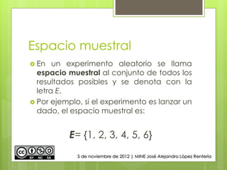 Espacio muestral
 En un experimento aleatorio se llama
espacio muestral al conjunto de todos los
resultados posibles y se denota con la
letra E.
 Por ejemplo, si el experimento es lanzar un
dado, el espacio muestral es:
E= {1, 2, 3, 4, 5, 6}
5 de noviembre de 2012 | MINE José Alejandro López Rentería
 