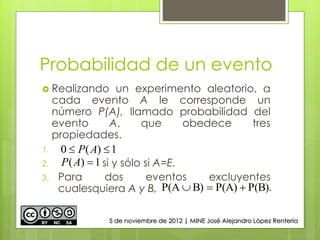 Probabilidad de un evento
 Realizando un experimento aleatorio, a
cada evento A le corresponde un
número P(A), llamado probabilidad del
evento A, que obedece tres
propiedades.
1.
2. si y sólo si A=E.
3. Para dos eventos excluyentes
cualesquiera A y B,
1)(0  AP
1)( AP
P(B).P(A)B)P(A 
5 de noviembre de 2012 | MINE José Alejandro López Rentería
 