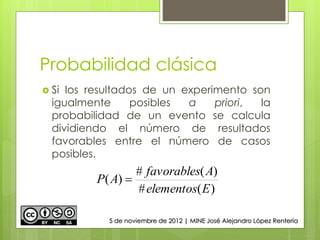 Probabilidad clásica
 Si los resultados de un experimento son
igualmente posibles a priori, la
probabilidad de un evento se calcula
dividiendo el número de resultados
favorables entre el número de casos
posibles.
)(#
)(#
)(
Eelementos
Afavorables
AP 
5 de noviembre de 2012 | MINE José Alejandro López Rentería
 