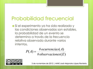 Probabilidad frecuencial
 Si el experimento ya ha sido realizado y
las condiciones observadas son estables,
la probabilidad de un evento se
determina a través de la frecuencia
relativa observada durante varios
intentos.
)(#
)(#
)(
Enesobservacio
Asocurrencia
AP 
5 de noviembre de 2012 | MINE José Alejandro López Rentería
 