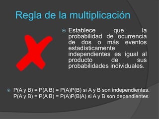 Regla de la multiplicación
 Establece que la
probabilidad de ocurrencia
de dos o más eventos
estadísticamente
independientes es igual al
producto de sus
probabilidades individuales.
 P(A y B) = P(A B) = P(A)P(B) si A y B son independientes.
P(A y B) = P(A B) = P(A)P(B|A) si A y B son dependientes
 
