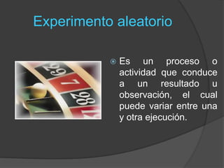 Experimento aleatorio
 Es un proceso o
actividad que conduce
a un resultado u
observación, el cual
puede variar entre una
y otra ejecución.
 