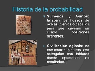 Historia de la probabilidad
 Sumerios y Asirios:
tallaban los huesos de
ovejas, ciervos o caballos
para que cayeran en
cuatro posiciones
diferentes.
 Civilización egipcia: se
encuentran pinturas con
astragalos con tableros
donde apuntaban los
resultados.
 