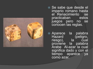  Se sabe que desde el
imperio romano hasta
el Renacimiento se
practicaban estos
juegos pero no se
conocen las reglas.
 Aparece la palabra
Hazard (peligro,
riesgo), la cual
proviene la palabra
Arabe Al-azar la cual
significa dado y con el
tiempo aparece ya
como azar.
 