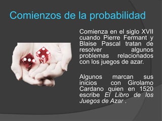 Comienzos de la probabilidad
Comienza en el siglo XVII
cuando Pierre Fermant y
Blaise Pascal tratan de
resolver algunos
problemas relacionados
con los juegos de azar.
Algunos marcan sus
inicios con Girolamo
Cardano quien en 1520
escribe El Libro de los
Juegos de Azar .
 