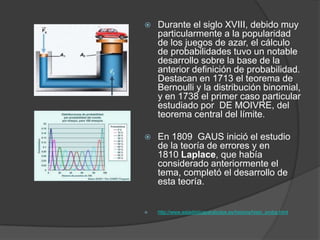  Durante el siglo XVIII, debido muy
particularmente a la popularidad
de los juegos de azar, el cálculo
de probabilidades tuvo un notable
desarrollo sobre la base de la
anterior definición de probabilidad.
Destacan en 1713 el teorema de
Bernoulli y la distribución binomial,
y en 1738 el primer caso particular
estudiado por DE MOIVRE, del
teorema central del límite.
 En 1809 GAUS inició el estudio
de la teoría de errores y en
1810 Laplace, que había
considerado anteriormente el
tema, completó el desarrollo de
esta teoría.
 http://www.estadisticaparatodos.es/historia/histo_proba.html
 