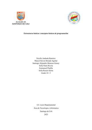 Estructuras básicas: conceptos básicos de programación
Nicolle Andrade Ramirez
Maicol Steven Dorado Aguilar
Santiago Alejandro Meneses Genoy
Sofia Nieto Rivera
Emmanuel Padilla
Sofia Rosero Serna
Grado 10 - 3
I.E. Liceo Departamental
Área de Tecnologia e informatica
Santiago de Cali
2023
 