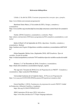 Referencias bibliográficas
Lifeder. (1 de abril de 2020). Constante (programación):concepto, tipos, ejemplos.
https://www.lifeder.com/constante-programación/
Bartolomé Sintes Marco, (15 de octubre de 2021). Testigos, contadores y
acumuladores.
https://www.mclibre.org/consultar/php/lecciones/php-estructuras-control-bucle-for-contador.h
tml
Fercho. (2018) Contadores, acumuladores y centinelas. Platzi.
https://platzi.com/tutoriales/1050-basico-programacion/934-contadores-acumuladores-y-cent
inelas/
Kalim Al Razif. (25 de Septiembre de 2016). Algoritmos: Variables, contadores y
acumuladores. Medium.
https://medium.com/10-goto-10/algoritmos-variables-contadores-y-acumuladores-6d8f7d1bf
bc7
Ochoa Sangrador, Molina Arias. (Septiembre 2018). AEP Estadística. Tipos de
variables. Escalas de medida.
https://evidenciasenpediatria.es/articulo/7307/estadistica-tipos-de-variables-escalas-de-medid
a
Roberto, C. (17 de Diciembre de 2018). Contadores y acumuladores.
https://ehack.info/contadores-y-acumuladores/#google_vignette
The sega red. (7 de junio de 2018).Curso de Programación en PSEINT - Contadores y
Acumuladores. https://youtu.be/C5bLtDe0yaw
Universidad Autónoma de la Ciudad de Juárez, El Proceso de Programación
https://www.uacj.mx/CGTI/CDTE/JPM/Documents/IIT/repetitivas/contadores.html
Gracía Santillán, I. (2014). Fundamentos de programación usando PSEINT. Unidad
de Producción y Difusión Científica y Académica.
https://doi.org/10.32645/9789942914187
IBM Corporation (20 de mayo 2023). Indicadores.
https://www.ibm.com/docs/es/i/7.5?topic=language-indicators
10
 