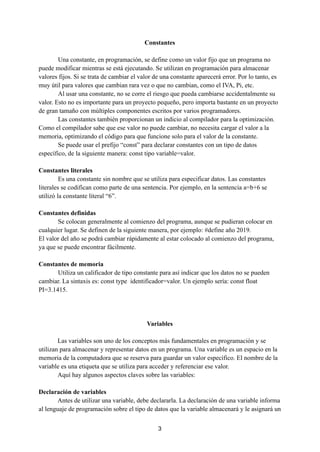 Constantes
Una constante, en programación, se define como un valor fijo que un programa no
puede modificar mientras se está ejecutando. Se utilizan en programación para almacenar
valores fijos. Si se trata de cambiar el valor de una constante aparecerá error. Por lo tanto, es
muy útil para valores que cambian rara vez o que no cambian, como el IVA, Pi, etc.
Al usar una constante, no se corre el riesgo que pueda cambiarse accidentalmente su
valor. Esto no es importante para un proyecto pequeño, pero importa bastante en un proyecto
de gran tamaño con múltiples componentes escritos por varios programadores.
Las constantes también proporcionan un indicio al compilador para la optimización.
Como el compilador sabe que ese valor no puede cambiar, no necesita cargar el valor a la
memoria, optimizando el código para que funcione solo para el valor de la constante.
Se puede usar el prefijo “const” para declarar constantes con un tipo de datos
específico, de la siguiente manera: const tipo variable=valor.
Constantes literales
Es una constante sin nombre que se utiliza para especificar datos. Las constantes
literales se codifican como parte de una sentencia. Por ejemplo, en la sentencia a=b+6 se
utilizó la constante literal “6”.
Constantes definidas
Se colocan generalmente al comienzo del programa, aunque se pudieran colocar en
cualquier lugar. Se definen de la siguiente manera, por ejemplo: #define año 2019.
El valor del año se podrá cambiar rápidamente al estar colocado al comienzo del programa,
ya que se puede encontrar fácilmente.
Constantes de memoria
Utiliza un calificador de tipo constante para así indicar que los datos no se pueden
cambiar. La sintaxis es: const type identificador=valor. Un ejemplo sería: const float
PI=3.1415.
Variables
Las variables son uno de los conceptos más fundamentales en programación y se
utilizan para almacenar y representar datos en un programa. Una variable es un espacio en la
memoria de la computadora que se reserva para guardar un valor específico. El nombre de la
variable es una etiqueta que se utiliza para acceder y referenciar ese valor.
Aquí hay algunos aspectos claves sobre las variables:
Declaración de variables
Antes de utilizar una variable, debe declararla. La declaración de una variable informa
al lenguaje de programación sobre el tipo de datos que la variable almacenará y le asignará un
3
 