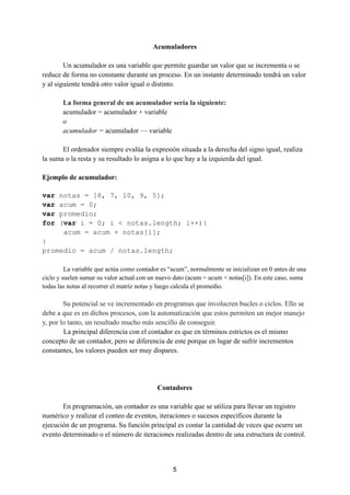 Acumuladores
Un acumulador es una variable que permite guardar un valor que se incrementa o se
reduce de forma no constante durante un proceso. En un instante determinado tendrá un valor
y al siguiente tendrá otro valor igual o distinto.
La forma general de un acumulador sería la siguiente:
acumulador = acumulador + variable
o
acumulador = acumulador — variable
El ordenador siempre evalúa la expresión situada a la derecha del signo igual, realiza
la suma o la resta y su resultado lo asigna a lo que hay a la izquierda del igual.
Ejemplo de acumulador:
var notas = [8, 7, 10, 9, 5];
var acum = 0;
var promedio;
for (var i = 0; i < notas.length; i++){
acum = acum + notas[i];
}
promedio = acum / notas.length;
La variable que actúa como contador es “acum”, normalmente se inicializan en 0 antes de una
ciclo y suelen sumar su valor actual con un nuevo dato (acum = acum + notas[i]). En este caso, suma
todas las notas al recorrer el matriz notas y luego calcula el promedio.
Su potencial se ve incrementado en programas que involucren bucles o ciclos. Ello se
debe a que es en dichos procesos, con la automatización que estos permiten un mejor manejo
y, por lo tanto, un resultado mucho más sencillo de conseguir.
La principal diferencia con el contador es que en términos estrictos es el mismo
concepto de un contador, pero se diferencia de este porque en lugar de sufrir incrementos
constantes, los valores pueden ser muy dispares.
Contadores
En programación, un contador es una variable que se utiliza para llevar un registro
numérico y realizar el conteo de eventos, iteraciones o sucesos específicos durante la
ejecución de un programa. Su función principal es contar la cantidad de veces que ocurre un
evento determinado o el número de iteraciones realizadas dentro de una estructura de control.
5
 
