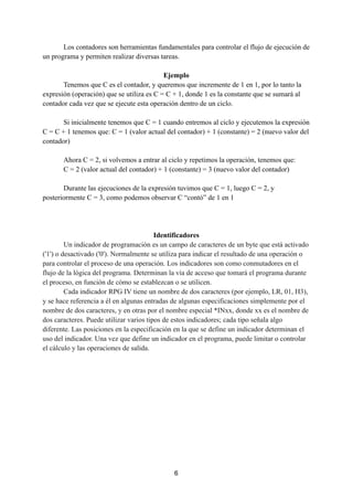 Los contadores son herramientas fundamentales para controlar el flujo de ejecución de
un programa y permiten realizar diversas tareas.
Ejemplo
Tenemos que C es el contador, y queremos que incremente de 1 en 1, por lo tanto la
expresión (operación) que se utiliza es C = C + 1, donde 1 es la constante que se sumará al
contador cada vez que se ejecute esta operación dentro de un ciclo.
Si inicialmente tenemos que C = 1 cuando entremos al ciclo y ejecutemos la expresión
C = C + 1 tenemos que: C = 1 (valor actual del contador) + 1 (constante) = 2 (nuevo valor del
contador)
Ahora C = 2, si volvemos a entrar al ciclo y repetimos la operación, tenemos que:
C = 2 (valor actual del contador) + 1 (constante) = 3 (nuevo valor del contador)
Durante las ejecuciones de la expresión tuvimos que C = 1, luego C = 2, y
posteriormente C = 3, como podemos observar C “contó” de 1 en 1
Identificadores
Un indicador de programación es un campo de caracteres de un byte que está activado
('1') o desactivado ('0'). Normalmente se utiliza para indicar el resultado de una operación o
para controlar el proceso de una operación. Los indicadores son como conmutadores en el
flujo de la lógica del programa. Determinan la vía de acceso que tomará el programa durante
el proceso, en función de cómo se establezcan o se utilicen.
Cada indicador RPG IV tiene un nombre de dos caracteres (por ejemplo, LR, 01, H3),
y se hace referencia a él en algunas entradas de algunas especificaciones simplemente por el
nombre de dos caracteres, y en otras por el nombre especial *INxx, donde xx es el nombre de
dos caracteres. Puede utilizar varios tipos de estos indicadores; cada tipo señala algo
diferente. Las posiciones en la especificación en la que se define un indicador determinan el
uso del indicador. Una vez que define un indicador en el programa, puede limitar o controlar
el cálculo y las operaciones de salida.
6
 