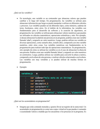 4
¿Qué son las variables?
• En tecnología, una variable es un contenedor que almacena valores que pueden
cambiar a lo largo del tiempo. En programación, las variables se utilizan para
almacenar información que luego se puede manipular o utilizar en diferentes cálculos
y procesos. Las variables pueden ser de diferentes tipos, como números, cadenas de
texto, booleanos, entre otros. En el ámbito de la informática, las variables son
fundamentales para el desarrollo de software y la creación de algoritmos, en
programación, las variables se utilizan para almacenar valores numéricos que pueden
ser utilizados en cálculos matemáticos, operaciones aritméticas y más. Por ejemplo,
si deseas almacenar la edad de una persona en un programa, podrías crear una variable
llamada 'edad' y asignarle un valor numérico. Luego, podrías utilizar esa variable en
diversas operaciones, como sumarle años, restarle años, compararla con otra variable
numérica, entre otras cosas. Las variables numéricas son fundamentales en la
programación para realizar todo tipo de operaciones matemáticas. En programación,
otro ejemplo de cómo se utilizan las variables es en el caso de almacenar la altura de
una persona. Podrías crear una variable llamada 'altura' y asignarle un valor numérico
en centímetros. Luego, podrías utilizar esa variable para convertir la altura a metros,
compararla con la altura de otra persona, o realizar cálculos relacionados con la altura.
Las variables son muy versátiles y se pueden utilizar de muchas formas en
programación.
• Ejemplo:
¿Qué son los acumuladores en programación?
• Imagina que estás contando monedas y quieres llevar un registro de la suma total. Un
acumulador en programación es como una «caja» virtual en la que puedes ir sumando
o acumulando valores a medida que los encuentras o los procesas en tu programa. Es
 