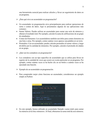 5
una herramienta esencial para realizar cálculos y llevar un seguimiento de datos en
un programa.
➢ ¿Para qué sirve un acumulador en programación?
• Un acumulador en programación sirve principalmente para realizar operaciones de
suma o conteo de datos. Aquí te presentamos algunas de sus aplicaciones más
comunes:
• Sumar Valores: Puedes utilizar un acumulador para sumar una serie de números y
obtener el resultado total. Por ejemplo, calcular la suma de calificaciones de un grupo
de estudiantes.
• Conteo de Elementos: Los acumuladores también son útiles para contar elementos en
una lista o array. Por ejemplo, contar cuántas veces aparece una palabra en un texto.
• Promedios: Con un acumulador, puedes calcular promedios al sumar valores y luego
dividirlos por la cantidad de elementos. Por ejemplo, calcular el promedio de edades
en un grupo.
➢ ¿Qué son los contadores en programación?
• Los contadores son un tipo específico de acumulador que se utiliza para llevar un
registro de la cantidad de veces que ocurre un evento particular en un programa. Por
ejemplo, contar cuántas veces se ha hecho clic en un botón o cuántas veces se ha
ejecutado una función.
➢ Ejemplo de un acumulador en programación.
• Para comprender mejor cómo funciona un acumulador, consideremos un ejemplo
simple en Python:
• En este ejemplo, hemos utilizado un acumulador llamado «suma total» para sumar
los números en la lista «números«. Al final, obtenemos la suma total de esos números.
 
