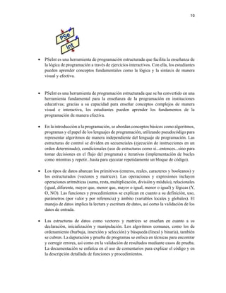 10
• PSeInt es una herramienta de programación estructurada que facilita la enseñanza de
la lógica de programación a través de ejercicios interactivos. Con ella, los estudiantes
pueden aprender conceptos fundamentales como la lógica y la sintaxis de manera
visual y efectiva.
• PSeInt es una herramienta de programación estructurada que se ha convertido en una
herramienta fundamental para la enseñanza de la programación en instituciones
educativas; gracias a su capacidad para enseñar conceptos complejos de manera
visual e interactiva, los estudiantes pueden aprender los fundamentos de la
programación de manera efectiva.
• En la introducción a la programación, se abordan conceptos básicos como algoritmos,
programas y el papel de los lenguajes de programación, utilizando pseudocódigo para
representar algoritmos de manera independiente del lenguaje de programación. Las
estructuras de control se dividen en secuenciales (ejecución de instrucciones en un
orden determinado), condicionales (uso de estructuras como si...entonces...sino para
tomar decisiones en el flujo del programa) e iterativas (implementación de bucles
como mientras y repetir...hasta para ejecutar repetidamente un bloque de código).
• Los tipos de datos abarcan los primitivos (enteros, reales, caracteres y booleanos) y
los estructurados (vectores y matrices). Las operaciones y expresiones incluyen
operaciones aritméticas (suma, resta, multiplicación, división y módulo), relacionales
(igual, diferente, mayor que, menor que, mayor o igual, menor o igual) y lógicas (Y,
O, NO). Las funciones y procedimientos se explican en cuanto a su definición, uso,
parámetros (por valor y por referencia) y ámbito (variables locales y globales). El
manejo de datos implica la lectura y escritura de datos, así como la validación de los
datos de entrada.
• Las estructuras de datos como vectores y matrices se enseñan en cuanto a su
declaración, inicialización y manipulación. Los algoritmos comunes, como los de
ordenamiento (burbuja, inserción y selección) y búsqueda (lineal y binaria), también
se cubren. La depuración y prueba de programas se enfoca en técnicas para encontrar
y corregir errores, así como en la validación de resultados mediante casos de prueba.
La documentación se enfatiza en el uso de comentarios para explicar el código y en
la descripción detallada de funciones y procedimientos.
 