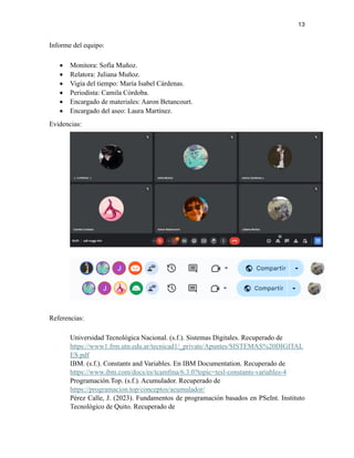 13
Informe del equipo:
• Monitora: Sofía Muñoz.
• Relatora: Juliana Muñoz.
• Vigía del tiempo: María Isabel Cárdenas.
• Periodista: Camila Córdoba.
• Encargado de materiales: Aaron Betancourt.
• Encargado del aseo: Laura Martínez.
Evidencias:
Referencias:
Universidad Tecnológica Nacional. (s.f.). Sistemas Digitales. Recuperado de
https://www1.frm.utn.edu.ar/tecnicad1/_private/Apuntes/SISTEMAS%20DIGITAL
ES.pdf
IBM. (s.f.). Constants and Variables. En IBM Documentation. Recuperado de
https://www.ibm.com/docs/es/tcamfma/6.3.0?topic=tesl-constants-variables-4
Programación.Top. (s.f.). Acumulador. Recuperado de
https://programacion.top/conceptos/acumulador/
Pérez Calle, J. (2023). Fundamentos de programación basados en PSeInt. Instituto
Tecnológico de Quito. Recuperado de
 