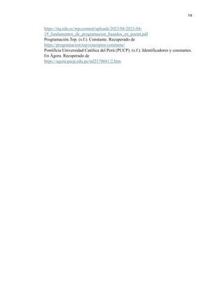 14
https://itq.edu.ec/wp-content/uploads/2023/04/2023-04-
19_fundamentos_de_programacion_basados_en_pseint.pdf
Programación.Top. (s.f.). Constante. Recuperado de
https://programacion.top/conceptos/constante/
Pontificia Universidad Católica del Perú (PUCP). (s.f.). Identificadores y constantes.
En Ágora. Recuperado de
https://agora.pucp.edu.pe/inf2170681/2.htm
 