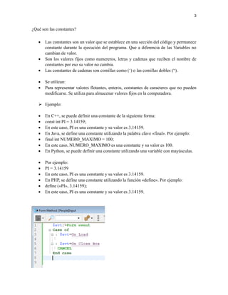 3
¿Qué son las constantes?
• Las constantes son un valor que se establece en una sección del código y permanece
constante durante la ejecución del programa. Que a diferencia de las Variables no
cambian de valor.
• Son los valores fijos como numereros, letras y cadenas que reciben el nombre de
constantes por eso su valor no cambia.
• Las constantes de cadenas son comillas como (‘) o las comillas dobles (“).
• Se utilizan:
• Para representar valores flotantes, enteros, constantes de caracteres que no pueden
modificarse. Se utiliza para almacenar valores fijos en la computadora.
➢ Ejemplo:
• En C++, se puede definir una constante de la siguiente forma:
• const int PI = 3.14159;
• En este caso, PI es una constante y su valor es 3.14159.
• En Java, se define una constante utilizando la palabra clave «final». Por ejemplo:
• final int NUMERO_MAXIMO = 100;
• En este caso, NUMERO_MAXIMO es una constante y su valor es 100.
• En Python, se puede definir una constante utilizando una variable con mayúsculas.
• Por ejemplo:
• PI = 3.14159
• En este caso, PI es una constante y su valor es 3.14159.
• En PHP, se define una constante utilizando la función «define». Por ejemplo:
• define («PI», 3.14159);
• En este caso, PI es una constante y su valor es 3.14159.
 